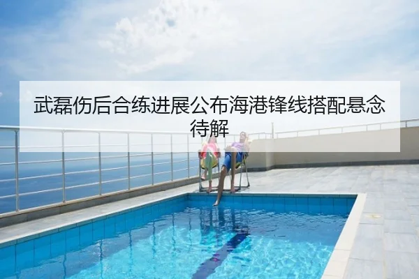 武磊伤后合练进展公布海港锋线搭配悬念待解