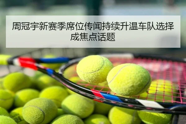 周冠宇新赛季席位传闻持续升温车队选择成焦点话题